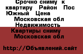 Срочно сниму 1к.квартиру › Район ­ Пос.Южный › Цена ­ 12 000 - Московская обл. Недвижимость » Квартиры сниму   . Московская обл.